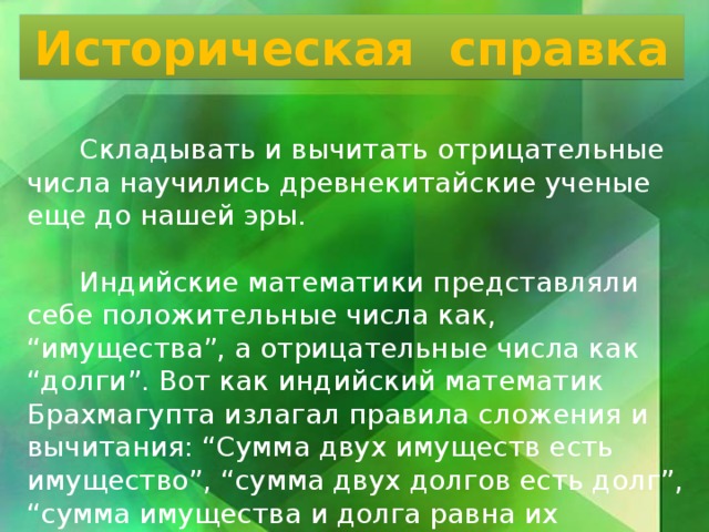 Историческая справка  Складывать и вычитать отрицательные числа научились древнекитайские ученые еще до нашей эры.  Индийские математики представляли себе положительные числа как, “имущества”, а отрицательные числа как “долги”. Вот как индийский математик Брахмагупта излагал правила сложения и вычитания: “Сумма двух имуществ есть имущество”, “сумма двух долгов есть долг”, “сумма имущества и долга равна их разности” и т. д. Попробуйте перевести эти древнеиндийские правила на современный язык. 