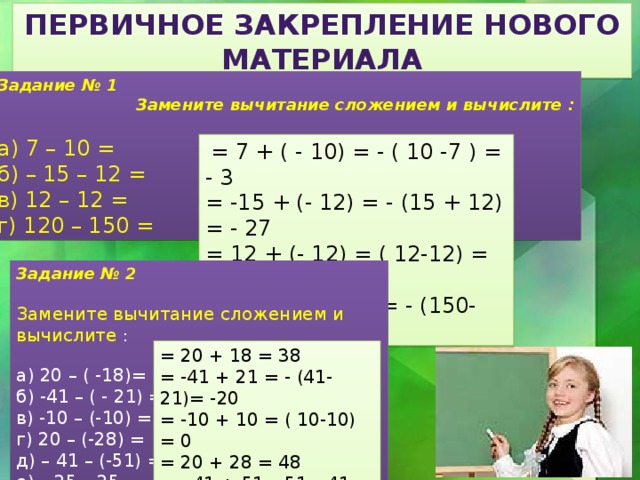 Первичное закрепление нового материала Задание № 1  Замените вычитание сложением и вычислите : а) 7 – 10 = б) – 15 – 12 = в) 12 – 12 = г) 120 – 150 =  = 7 + ( - 10) = - ( 10 -7 ) = - 3 = -15 + (- 12) = - (15 + 12) = - 27 = 12 + (- 12) = ( 12-12) = 0 = 120 + ( -150) = - (150-120) = - 30 Задание № 2 Замените вычитание сложением и вычислите : а) 20 – ( -18)= б) -41 – ( - 21) = в) -10 – (-10) = г) 20 – (-28) = д) – 41 – (-51) = е) – 25 – 25 = = 20 + 18 = 38 = -41 + 21 = - (41-21)= -20 = -10 + 10 = ( 10-10) = 0 = 20 + 28 = 48 = - 41 + 51= 51 – 41= 10 = - 25 + (-25) = - (25+25)= -50 