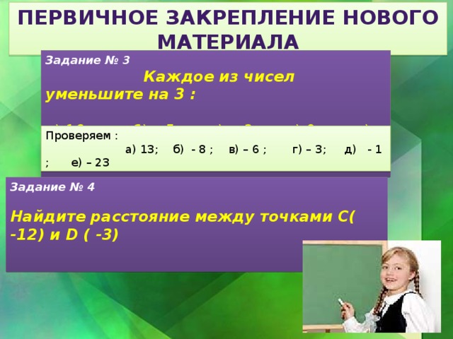 Первичное закрепление нового материала Задание № 3  Каждое из чисел уменьшите на 3 : а) 16; б) – 5; в) - 3 ; г) 0; д) 2 ; е) - 20 Проверяем :  а) 13; б) - 8 ; в) – 6 ; г) – 3; д) - 1 ; е) – 23 Задание № 4  Найдите расстояние между точками С( -12) и D ( -3) 