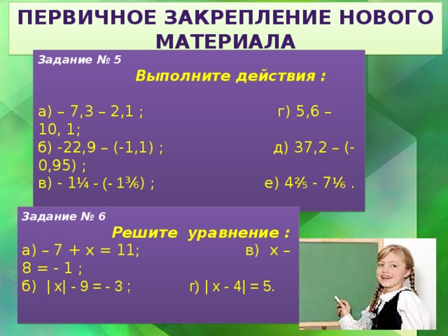 Первичное закрепление нового материала Задание № 5  Выполните действия : а) – 7,3 – 2,1 ; г) 5,6 – 10, 1; б) -22,9 – (-1,1) ; д) 37,2 – (- 0,95) ; в) - 1 ¼ - (- 1 ³⁄₆) ; е) 4 ² ⁄₅ - 7 ¹ ⁄₆ .  Задание № 6  Решите уравнение : а) – 7 + х = 11; в) х – 8 = - 1 ; б) ǀ хǀ - 9 = - 3 ; г) ǀ х - 4ǀ = 5. 