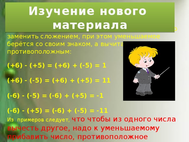 Изучение нового материала Вычитание одного целого числа из другого можно заменить сложением, при этом уменьшаемое берётся со своим знаком, а вычитаемое с противоположным: (+6) - (+5) = (+6) + (-5) = 1  (+6) - (-5) = (+6) + (+5) = 11  (-6) - (-5) = (-6) + (+5) = -1  (-6) - (+5) = (-6) + (-5) = -11 Из примеров следует, что чтобы из одного числа вычесть другое, надо к уменьшаемому прибавить число, противоположное вычитаемому. 