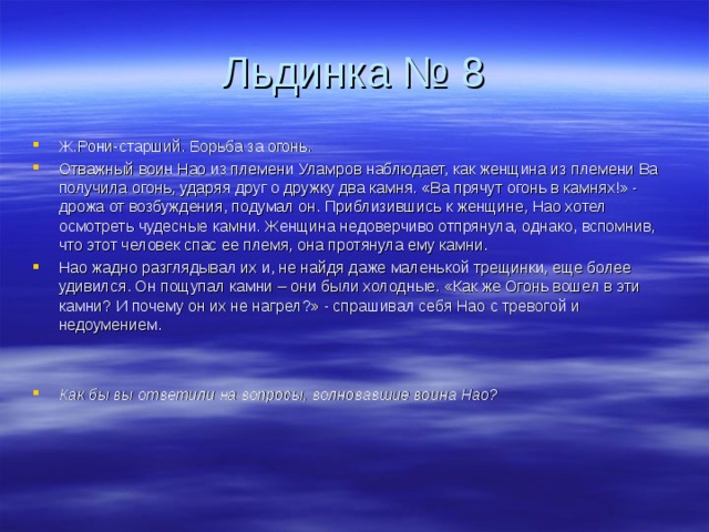 Льдинка № 8 Ж.Рони-старший. Борьба за огонь. Отважный воин Нао из племени Уламров наблюдает, как женщина из племени Ва получила огонь, ударяя друг о дружку два камня. «Ва прячут огонь в камнях!» - дрожа от возбуждения, подумал он. Приблизившись к женщине, Нао хотел осмотреть чудесные камни. Женщина недоверчиво отпрянула, однако, вспомнив, что этот человек спас ее племя, она протянула ему камни. Нао жадно разглядывал их и, не найдя даже маленькой трещинки, еще более удивился. Он пощупал камни – они были холодные. «Как же Огонь вошел в эти камни? И почему он их не нагрел?» - спрашивал себя Нао с тревогой и недоумением.   Как бы вы ответили на вопросы, волновавшие воина Нао? 