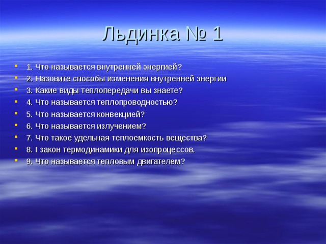 Льдинка № 1 1. Что называется внутренней энергией? 2. Назовите способы изменения внутренней энергии 3. Какие виды теплопередачи вы знаете? 4. Что называется теплопроводностью? 5. Что называется конвекцией? 6. Что называется излучением? 7. Что такое удельная теплоемкость вещества? 8. I закон термодинамики для изопроцессов. 9. Что называется тепловым двигателем?  