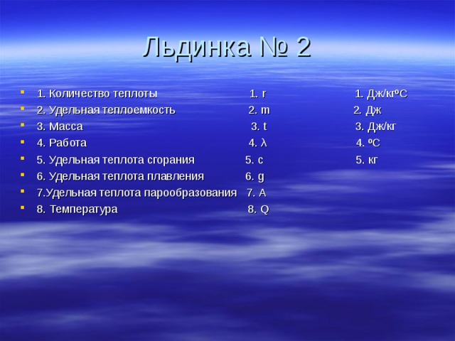 Льдинка № 2 1. Количество теплоты 1. r 1. Дж/кгºС 2. Удельная теплоемкость 2. m 2. Дж 3. Масса 3. t 3. Дж/кг 4. Работа 4. λ 4. ºС 5. Удельная теплота сгорания 5. с 5. кг 6. Удельная теплота плавления 6. g 7.Удельная теплота парообразования 7. А 8. Температура 8. Q 