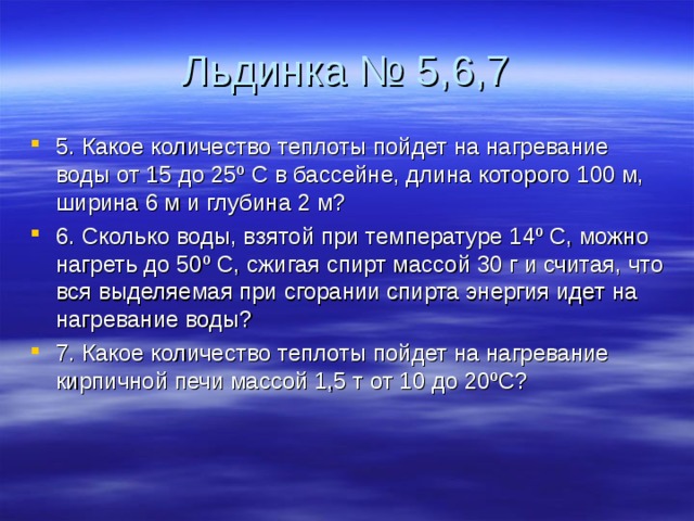 Льдинка № 5,6,7 5. Какое количество теплоты пойдет на нагревание воды от 15 до 25º С в бассейне, длина которого 100 м, ширина 6 м и глубина 2 м? 6. Сколько воды, взятой при температуре 14º С, можно нагреть до 50º С, сжигая спирт массой 30 г и считая, что вся выделяемая при сгорании спирта энергия идет на нагревание воды? 7. Какое количество теплоты пойдет на нагревание кирпичной печи массой 1,5 т от 10 до 20ºС?  