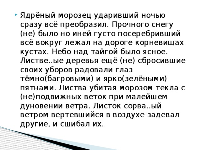 Ядрёный морозец ударивший ночью сразу всё преобразил. Прочного снегу (не) было но иней густо посеребривший всё вокруг лежал на дороге корневищах кустах. Небо над тайгой было ясное. Листве..ые деревья ещё (не) сбросившие своих уборов радовали глаз тёмно(багровыми) и ярко(зелёными) пятнами. Листва убитая морозом текла с (не)подвижных веток при малейшем дуновении ветра. Листок сорва..ый ветром вертевшийся в воздухе задевал другие, и сшибал их. 
