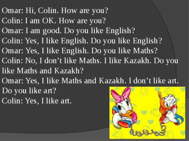 Omar: Hi, Colin. How are you? Colin: I am OK. How are you? Omar: I am good. Do you like English? Colin: Yes, I like English. Do you like English? Omar: Yes, I like English. Do you like Maths? Colin: No, I don’t like Maths. I like Kazakh. Do you like Maths and Kazakh? Omar: Yes, I like Maths and Kazakh. I don’t like art. Do you like art? Colin: Yes, I like art.