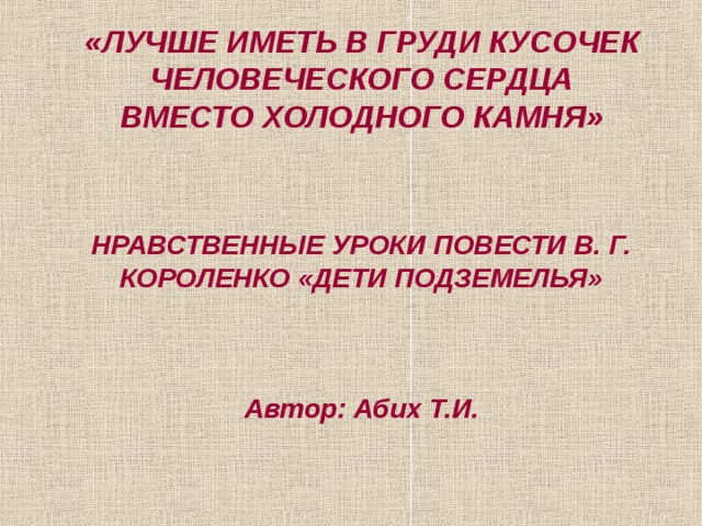 «ЛУЧШЕ ИМЕТЬ В ГРУДИ КУСОЧЕК ЧЕЛОВЕЧЕСКОГО СЕРДЦА ВМЕСТО ХОЛОДНОГО КАМНЯ» НРАВСТВЕННЫЕ УРОКИ ПОВЕСТИ В. Г. КОРОЛЕНКО «ДЕТИ ПОДЗЕМЕЛЬЯ» Автор: Абих Т.И. 