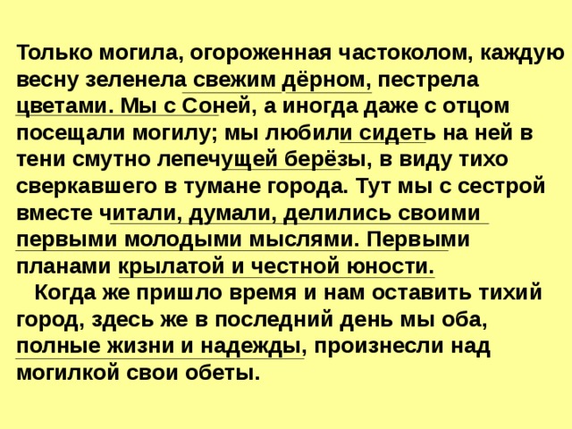 Только могила, огороженная частоколом, каждую весну зеленела свежим дёрном, пестрела цветами. Мы с Соней, а иногда даже с отцом посещали могилу; мы любили сидеть на ней в тени смутно лепечущей берёзы, в виду тихо сверкавшего в тумане города. Тут мы с сестрой вместе читали, думали, делились своими первыми молодыми мыслями. Первыми планами крылатой и честной юности.  Когда же пришло время и нам оставить тихий город, здесь же в последний день мы оба, полные жизни и надежды, произнесли над могилкой свои обеты. 