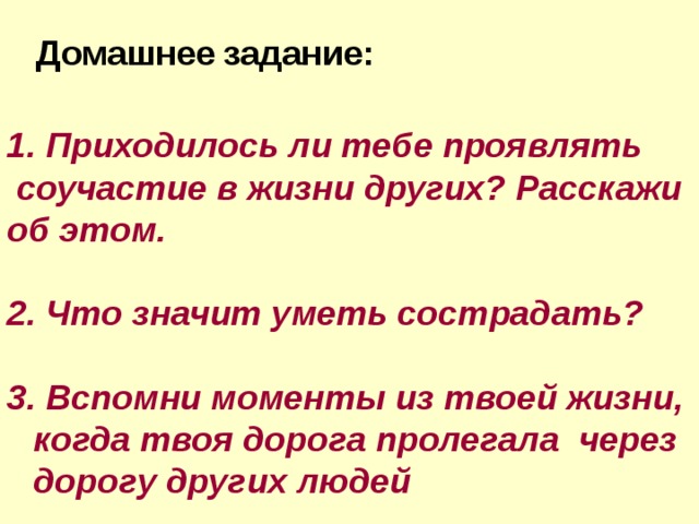 Домашнее  задание: 1. Приходилось ли тебе проявлять  соучастие в жизни других? Расскажи об этом. 2. Что значит уметь сострадать? 3. Вспомни моменты из твоей жизни, когда твоя дорога пролегала через дорогу других людей 