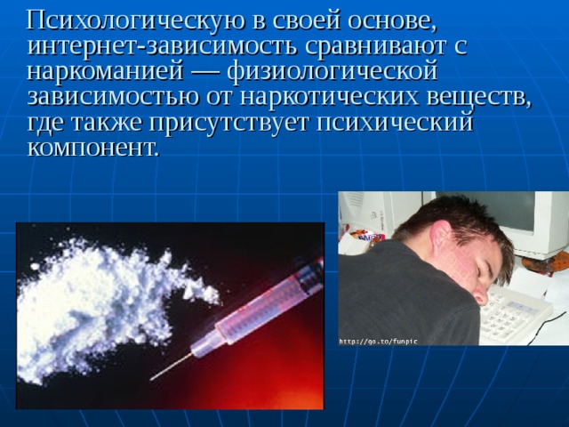 Психологическую в своей основе, интернет-зависимость сравнивают с наркоманией — физиологической зависимостью от наркотических веществ, где также присутствует психический компонент.