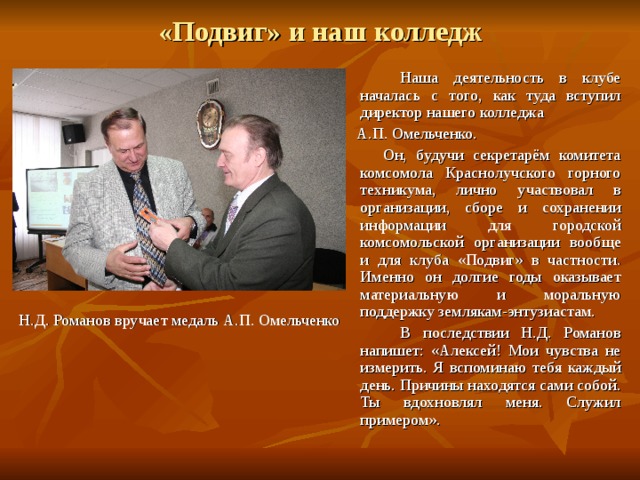 «Подвиг» и наш колледж   Наша деятельность в клубе началась с того, как туда вступил директор нашего колледжа  А.П. Омельченко.  Он, будучи секретарём комитета комсомола Краснолучского горного техникума, лично участвовал в организации, сборе и сохранении информации для городской комсомольской организации вообще и для клуба «Подвиг» в частности. Именно он долгие годы оказывает материальную и моральную поддержку землякам-энтузиастам.   В последствии Н.Д. Романов напишет: «Алексей! Мои чувства не измерить. Я вспоминаю тебя каждый день. Причины находятся сами собой. Ты вдохновлял меня. Служил примером». Н.Д. Романов вручает медаль А.П. Омельченко 