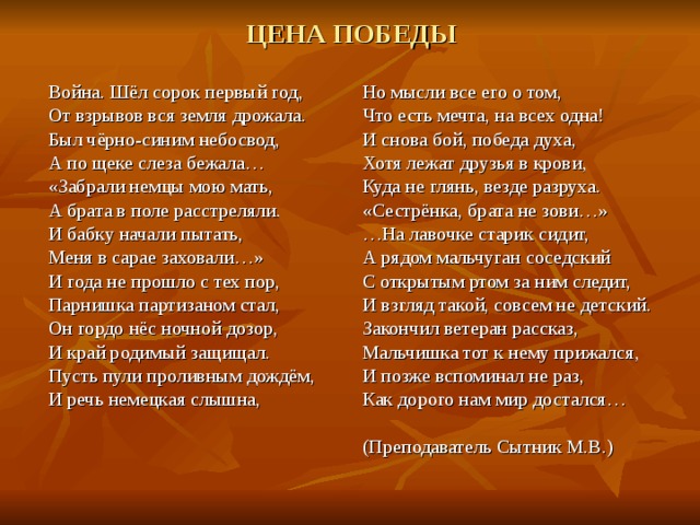 ЦЕНА ПОБЕДЫ Но мысли все его о том, Что есть мечта, на всех одна! И снова бой, победа духа, Хотя лежат друзья в крови, Куда не глянь, везде разруха. «Сестрёнка, брата не зови…» … На лавочке старик сидит, А рядом мальчуган соседский С открытым ртом за ним следит, И взгляд такой, совсем не детский. Закончил ветеран рассказ, Мальчишка тот к нему прижался, И позже вспоминал не раз, Как дорого нам мир достался… (Преподаватель Сытник М.В.) Война. Шёл сорок первый год, От взрывов вся земля дрожала. Был чёрно-синим небосвод, А по щеке слеза бежала… «Забрали немцы мою мать, А брата в поле расстреляли. И бабку начали пытать, Меня в сарае заховали…» И года не прошло с тех пор, Парнишка партизаном стал, Он гордо нёс ночной дозор, И край родимый защищал. Пусть пули проливным дождём, И речь немецкая слышна, 