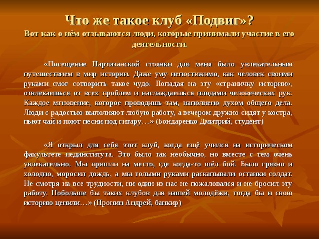 Что же такое клуб «Подвиг»?  Вот как о нём отзываются люди, которые принимали участие в его деятельности.   «Посещение Партизанской стоянки для меня было увлекательным путешествием в мир истории. Даже уму непостижимо, как человек своими руками смог сотворить такое чудо. Попадая на эту «страничку истории», отвлекаешься от всех проблем и наслаждаешься плодами человеческих рук. Каждое мгновение, которое проводишь там, наполнено духом общего дела. Люди с радостью выполняют любую работу, а вечером дружно сидят у костра, пьют чай и поют песни под гитару…» (Бондаренко Дмитрий, студент)   «Я открыл для себя этот клуб, когда ещё учился на историческом факультете пединститута. Это было так необычно, но вместе с тем очень увлекательно. Мы пришли на место, где когда-то шёл бой. Было грязно и холодно, моросил дождь, а мы голыми руками раскапывали останки солдат. Не смотря на все трудности, ни один из нас не пожаловался и не бросил эту работу. Побольше бы таких клубов для нашей молодёжи, тогда бы и свою историю ценили…» (Пронин Андрей, банкир) 