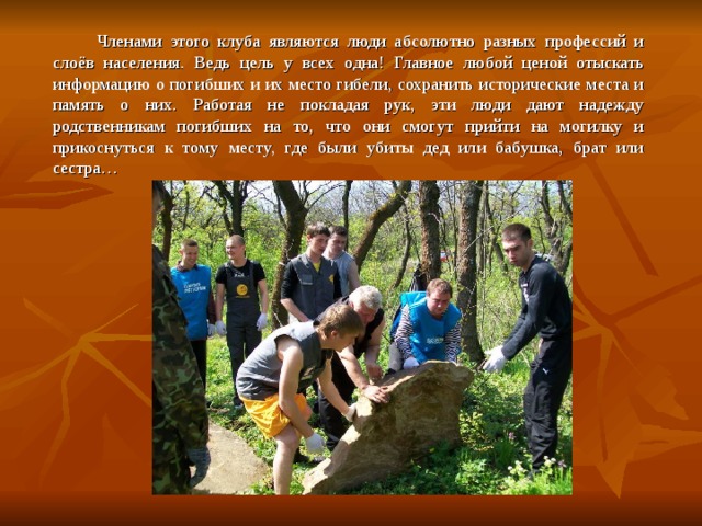   Членами этого клуба являются люди абсолютно разных профессий и слоёв населения. Ведь цель у всех одна! Главное любой ценой отыскать информацию о погибших и их место гибели, сохранить исторические места и память о них. Работая не покладая рук, эти люди дают надежду родственникам погибших на то, что они смогут прийти на могилку и прикоснуться к тому месту, где были убиты дед или бабушка, брат или сестра… 