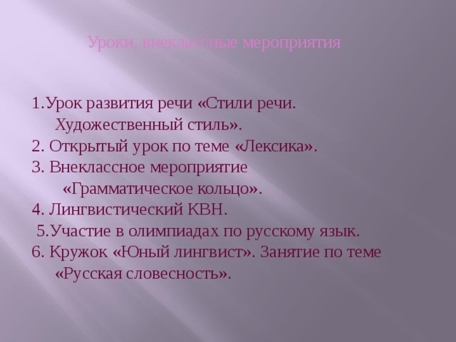 Уроки, внеклассные мероприятия 1.Урок развития речи «Стили речи. Художественный стиль». 2. Открытый урок по теме «Лексика». 3. Внеклассное мероприятие  «Грамматическое кольцо». 4. Лингвистический КВН.  5.Участие в олимпиадах по русскому язык. 6. Кружок «Юный лингвист». Занятие по теме «Русская словесность». 