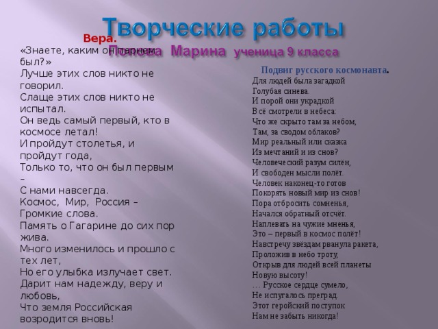  Вера. «Знаете, каким он парнем был?» Лучше этих слов никто не говорил. Слаще этих слов никто не испытал. Он ведь самый первый, кто в космосе летал! И пройдут столетья, и пройдут года, Только то, что он был первым – С нами навсегда. Космос, Мир, Россия – Громкие слова. Память о Гагарине до сих пор жива. Много изменилось и прошло с тех лет, Но его улыбка излучает свет. Дарит нам надежду, веру и любовь, Что земля Российская возродится вновь! Подвиг русского космонавта . Для людей была загадкой Голубая синева. И порой они украдкой Всё смотрели в небеса: Что же скрыто там за небом, Там, за сводом облаков? Мир реальный или сказка Из мечтаний и из снов? Человеческий разум силён, И свободен мысли полёт. Человек наконец-то готов Покорять новый мир из снов! Пора отбросить сомненья, Начался обратный отсчёт. Наплевать на чужие мненья, Это – первый в космос полёт! Навстречу звёздам рванула ракета, Проложив в небо троту, Открыв для людей всей планеты Новую высоту! … Русское сердце сумело, Не испугалось преград. Этот геройский поступок Нам не забыть никогда! 