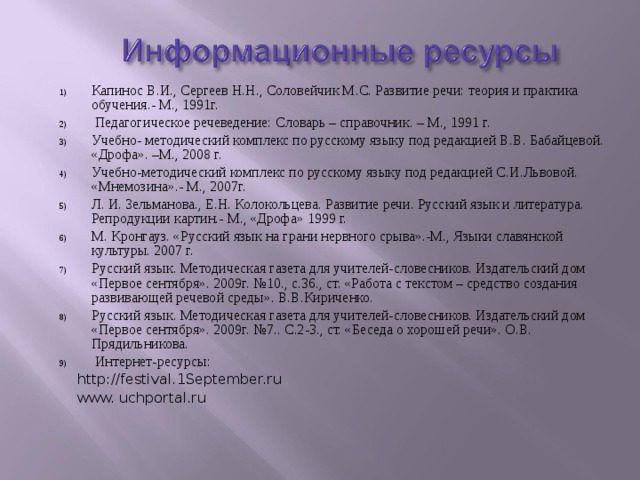 Капинос В.И., Сергеев Н.Н., Соловейчик М.С. Развитие речи: теория и практика обучения.- М., 1991г.  Педагогическое речеведение: Словарь – справочник. – М., 1991 г. Учебно- методический комплекс по русскому языку под редакцией В.В. Бабайцевой. «Дрофа». –М., 2008 г. Учебно-методический комплекс по русскому языку под редакцией С.И.Львовой. «Мнемозина».- М., 2007г. Л. И. Зельманова., Е.Н. Колокольцева. Развитие речи. Русский язык и литература. Репродукции картин.- М., «Дрофа» 1999 г. М. Кронгауз. «Русский язык на грани нервного срыва».-М., Языки славянской культуры. 2007 г. Русский язык. Методическая газета для учителей-словесников. Издательский дом «Первое сентября». 2009г. №10., с.36., ст. «Работа с текстом – средство создания развивающей речевой среды». В.В.Кириченко. Русский язык. Методическая газета для учителей-словесников. Издательский дом «Первое сентября». 2009г. №7.. С.2-3., ст. «Беседа о хорошей речи». О.В. Прядильникова.  Интернет-ресурсы:  http://festival.1September.ru  www. uchportal.ru 