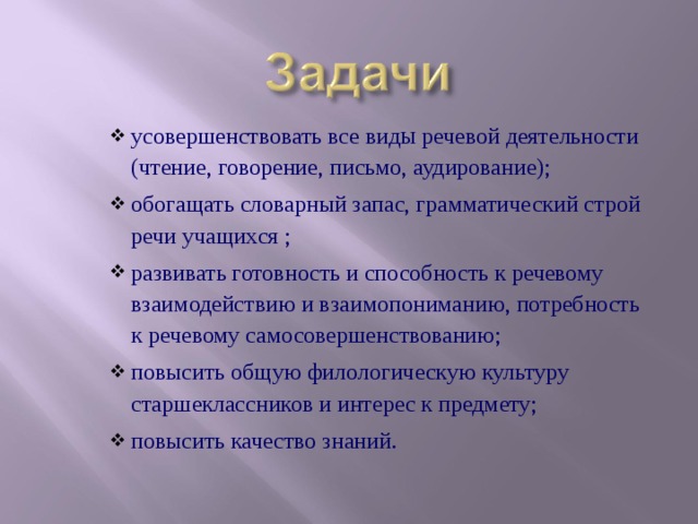 усовершенствовать все вид Ы речевой деятельности (чтение, говорение, письмо, аудирование); обогащать словарный запас, грамматический строй речи учащихся ; развивать готовность и способность к речевому взаимодействию и взаимопониманию, потребность к речевому самосовершенствованию; повысить общую филологическую культуру старшеклассников и интерес к предмету; повысить качество знаний. усовершенствовать все вид Ы речевой деятельности (чтение, говорение, письмо, аудирование); обогащать словарный запас, грамматический строй речи учащихся ; развивать готовность и способность к речевому взаимодействию и взаимопониманию, потребность к речевому самосовершенствованию; повысить общую филологическую культуру старшеклассников и интерес к предмету; повысить качество знаний.  