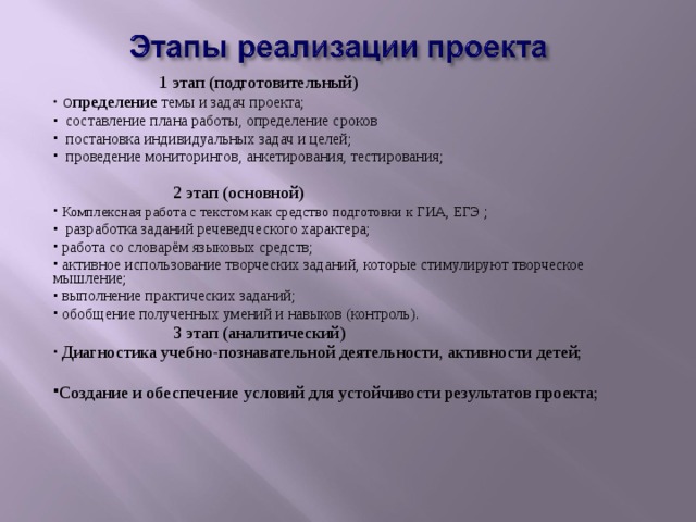  1 этап (подготовительный)  О пределение темы и задач проекта;  составление плана работы, определение сроков  постановка индивидуальных задач и целей;  проведение мониторингов, анкетирования, тестирования;  2 этап (основной)  Комплексная работа с текстом как средство подготовки к ГИА, ЕГЭ ;  разработка заданий речеведческого характера;  работа со словарём языковых средств;  активное использование творческих заданий, которые стимулируют творческое мышление;  выполнение практических заданий;  обобщение полученных умений и навыков (контроль).  3 этап (аналитический)  Диагностика учебно-познавательной деятельности, активности детей;  Создание и обеспечение условий для устойчивости результатов проекта; 