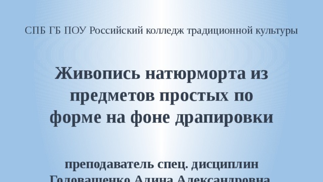 СПБ ГБ ПОУ Российский колледж традиционной культуры Живопись натюрморта из предметов простых по форме на фоне драпировки  преподаватель спец. дисциплин Головащенко Алина Александровна  