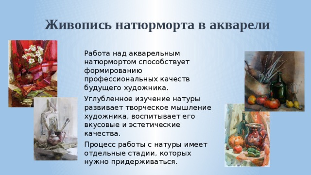Живопись натюрморта в акварели Работа над акварельным натюрмортом способствует формированию профессиональных качеств будущего художника. Углубленное изучение натуры развивает творческое мышление художника, воспитывает его вкусовые и эстетические качества. Процесс работы с натуры имеет отдельные стадии, которых нужно придерживаться. 