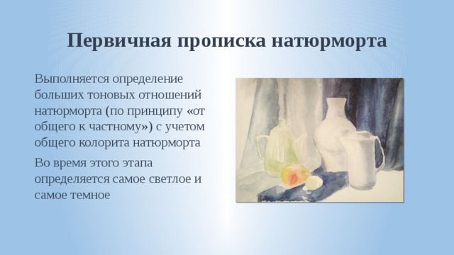 Первичная прописка натюрморта Выполняется определение больших тоновых отношений натюрморта (по принципу «от общего к частному») с учетом общего колорита натюрморта Во время этого этапа определяется самое светлое и самое темное 