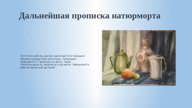 Дальнейшая прописка натюрморта Этот этап работы цветом заключается в передаче объема посредством светотени. Натюрморт приводится к гармонии по цвету, через теплохолодность, рефлексы и акценты. Завершается работа пропиской деталей 