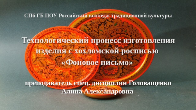 СПб ГБ ПОУ Российский колледж традиционной культуры Технологический процесс изготовления изделия с хохломской росписью «Фоновое письмо»  преподаватель спец. дисциплин Головащенко Алина Александровна  