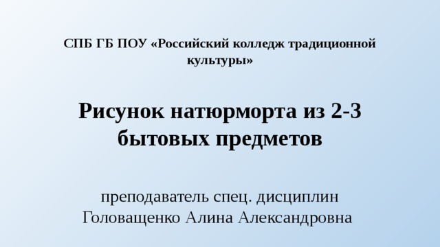 СПБ ГБ ПОУ «Российский колледж традиционной культуры»   Рисунок натюрморта из 2-3 бытовых предметов преподаватель спец. дисциплин Головащенко Алина Александровна 