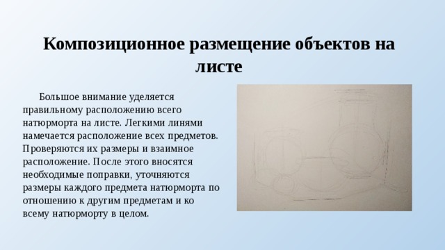 Композиционное размещение объектов на листе  Большое внимание уделяется правильному расположению всего натюрморта на листе. Легкими линями намечается расположение всех предметов. Проверяются их размеры и взаимное расположение. После этого вносятся необходимые поправки, уточняются размеры каждого предмета натюрморта по отношению к другим предметам и ко всему натюрморту в целом. 