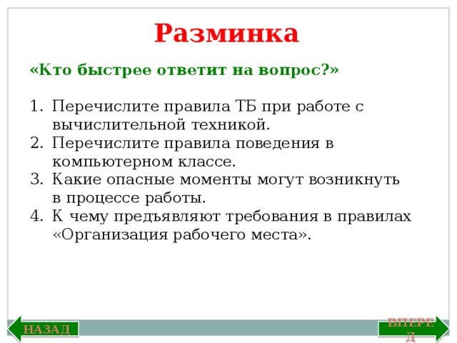 Разминка «Кто быстрее ответит на вопрос?»  Перечислите правила ТБ при работе с вычислительной техникой. Перечислите правила поведения в компьютерном классе. Какие опасные моменты могут возникнуть в процессе работы. К чему предъявляют требования в правилах «Организация рабочего места». Вперед Назад