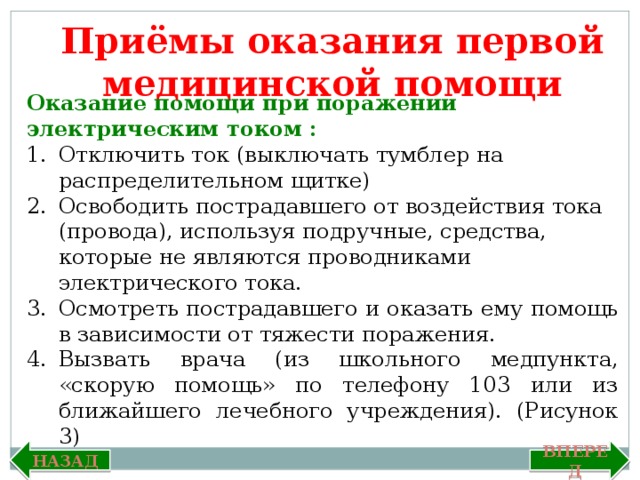 Приёмы оказания первой медицинской помощи Оказание помощи при поражении электрическим током : Отключить ток (выключать тумблер на распределительном щитке) Освободить пострадавшего от воздействия тока (провода), используя подручные, средства, которые не являются проводниками электрического тока. Осмотреть пострадавшего и оказать ему помощь в зависимости от тяжести поражения. Вызвать врача (из школьного медпункта, «скорую помощь» по телефону 103 или из ближайшего лечебного учреждения). (Рисунок 3) Вперед Назад