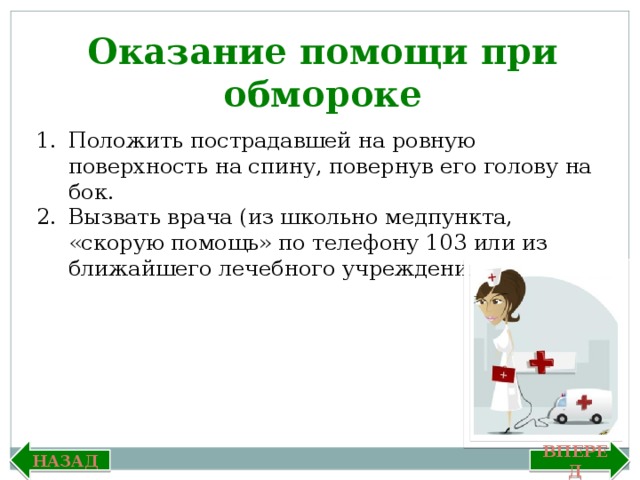 Оказание помощи при обмороке Положить пострадавшей на ровную поверхность на спину, повернув его голову на бок. Вызвать врача (из школьно медпункта, «скорую помощь» по телефону 103 или из ближайшего лечебного учреждения). Вперед Назад