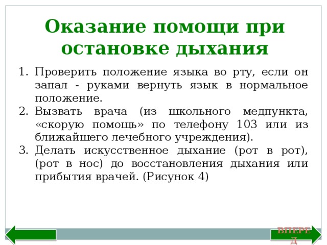 Оказание помощи при остановке дыхания Проверить положение языка во рту, если он запал - руками вернуть язык в нормальное положение. Вызвать врача (из школьного медпункта, «скорую помощь» по телефону 103 или из ближайшего лечебного учреждения). Делать искусственное дыхание (рот в рот), (рот в нос) до восстановления дыхания или прибытия врачей. (Рисунок 4) Назад Вперед