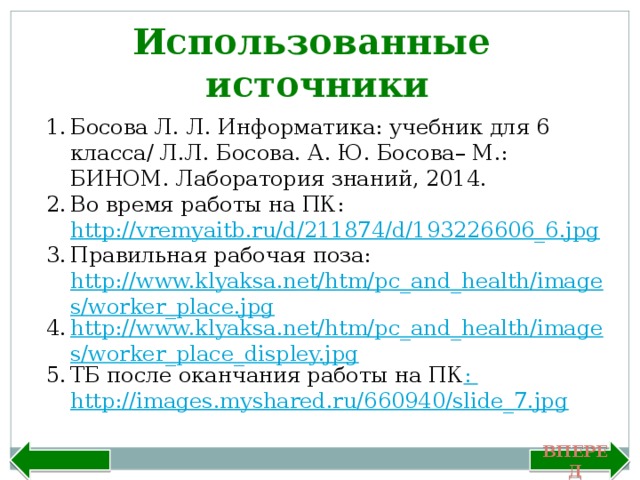 Использованные источники Босова Л. Л. Информатика: учебник для 6 класса/ Л.Л. Босова. А. Ю. Босова– М.: БИНОМ. Лаборатория знаний, 2014. Во время работы на ПК: http://vremyaitb.ru/d/211874/d/193226606_6.jpg Правильная рабочая поза: http://www.klyaksa.net/htm/pc_and_health/images/worker_place.jpg http://www.klyaksa.net/htm/pc_and_health/images/worker_place_displey.jpg ТБ после оканчания работы на ПК : http://images.myshared.ru/660940/slide_7.jpg  Назад Вперед