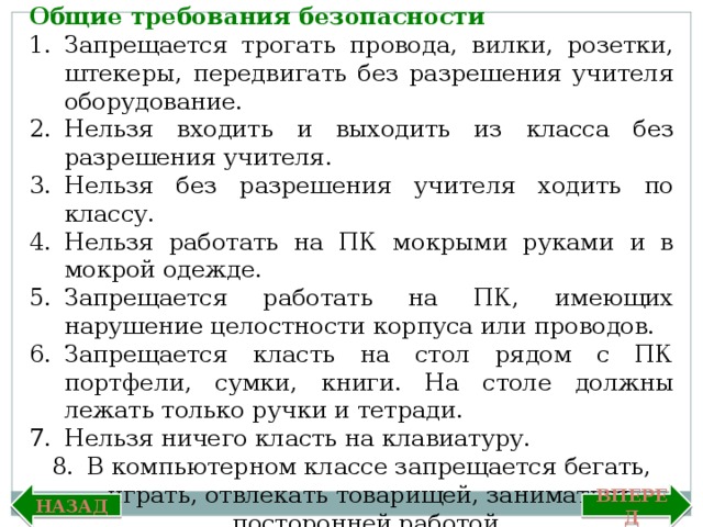 Общие требования безопасности Запрещается трогать провода, вилки, розетки, штекеры, передвигать без разрешения учителя оборудование. Нельзя входить и выходить из класса без разрешения учителя. Нельзя без разрешения учителя ходить по классу. Нельзя работать на ПК мокрыми руками и в мокрой одежде. Запрещается работать на ПК, имеющих нарушение целостности корпуса или проводов. Запрещается класть на стол рядом с ПК портфели, сумки, книги. На столе должны лежать только ручки и тетради. Нельзя ничего класть на клавиатуру. В компьютерном классе запрещается бегать, играть, отвлекать товарищей, заниматься посторонней работой. Назад Вперед