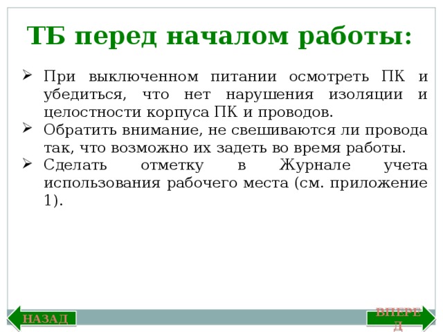 ТБ перед началом работы: При выключенном питании осмотреть ПК и убедиться, что нет нарушения изоляции и целостности корпуса ПК и проводов. Обратить внимание, не свешиваются ли провода так, что возможно их задеть во время работы. Сделать отметку в Журнале учета использования рабочего места (см. приложение 1). Вперед Назад