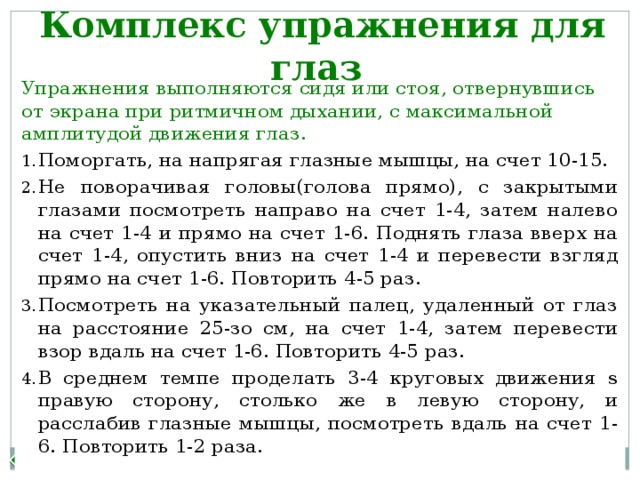 Комплекс упражнения для глаз Упражнения выполняются сидя или стоя, отвернувшись от экрана при ритмичном дыхании, с максимальной амплитудой движения глаз. Поморгать, на напрягая глазные мышцы, на счет 10-15. Не поворачивая головы(голова прямо), с закрытыми глазами посмотреть направо на счет 1-4, затем налево на счет 1-4 и прямо на счет 1-6. Поднять глаза вверх на счет 1-4, опустить вниз на счет 1-4 и перевести взгляд прямо на счет 1-6. Повторить 4-5 раз. Посмотреть на указательный палец, удаленный от глаз на расстояние 25-зо см, на счет 1-4, затем перевести взор вдаль на счет 1-6. Повторить 4-5 раз. В среднем темпе проделать 3-4 круговых движения s правую сторону, столько же в левую сторону, и расслабив глазные мышцы, посмотреть вдаль на счет 1-6. Повторить 1-2 раза. Назад