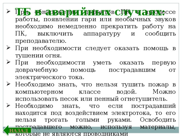 ТБ в аварийных случаях: При обнаружении дефектов ПК в процессе работы, появлении гари или необычных звуков необходимо немедленно прекратить работу на ПК, выключить аппаратуру и сообщить преподавателю. При необходимости следует оказать помощь в тушении огня. При необходимости уметь оказать первую доврачебную помощь пострадавшим от электрического тока. Необходимо знать, что нельзя тушить пожар в компьютерном классе водой. Можно использовать песок или пенный огнетушитель. Необходимо знать, что если пострадавший находится под воздействием электротока, то его нельзя трогать голыми руками. Освободить пострадавшего можно, используя материалы, которые не являются проводниками  электрического тока. Назад