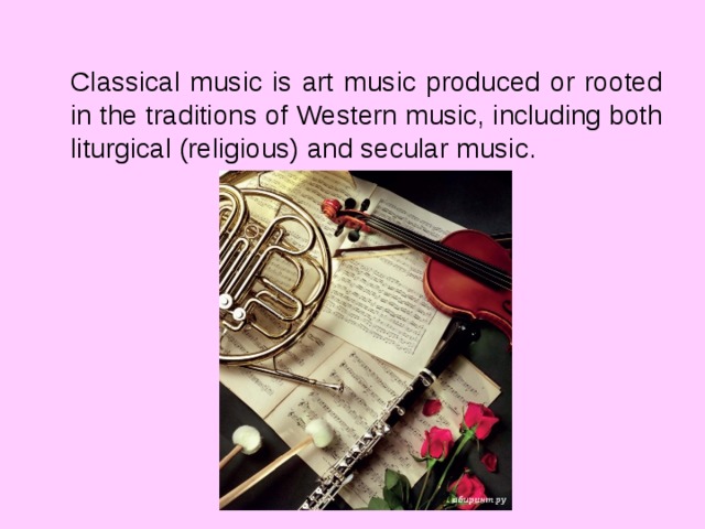 Classical music is art music produced or rooted in the traditions of Western music, including both liturgical (religious) and secular music.  