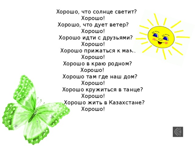  Хорошо, что солнце светит?  Хорошо!  Хорошо, что дует ветер?  Хорошо!  Хорошо идти с друзьями?  Хорошо!  Хорошо прижаться к маме?  Хорошо!  Хорошо в краю родном?  Хорошо!  Хорошо там где наш дом?  Хорошо!  Хорошо кружиться в танце?  Хорошо!  Хорошо жить в Казахстане?  Хорошо!   