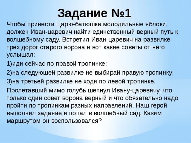 Задание №1 Чтобы принести Царю-батюшке молодильные яблоки, должен Иван-царевич найти единственный верный путь к волшебному саду. Встретил Иван-царевич на развилке трёх дорог старого ворона и вот какие советы от него услышал: 1)иди сейчас по правой тропинке; 2)на следующей развилке не выбирай правую тропинку; 3)на третьей развилке не ходи по левой тропинке. Пролетавший мимо голубь шепнул Ивану-царевичу, что только один совет ворона верный и что обязательно надо пройти по тропинкам разных направлений. Наш герой выполнил задание и попал в волшебный сад. Каким маршрутом он воспользовался?