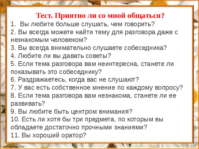 Тест. Приятно ли со мной общаться? 1.  Вы любите больше слушать, чем говорить? 2. Вы всегда можете найти тему для разговора даже с незнакомым человеком? 3. Вы всегда внимательно слушаете собеседника? 4. Любите ли вы давать советы? 5. Если тема разговора вам неинтересна, станете ли показывать это собеседнику? 6. Раздражаетесь, когда вас не слушают? 7. У вас есть собственное мнение по каждому вопросу? 8. Если тема разговора вам незнакома, станете ли ее развивать? 9. Вы любите быть центром внимания? 10. Есть ли хотя бы три предмета, по которым вы обладаете достаточно прочными знаниями? 11. Вы хороший оратор?