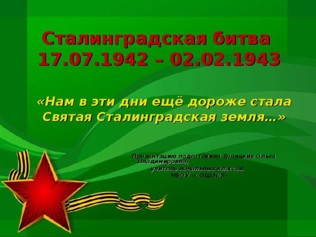 Сталинградская битва  17.07.1942 – 02.02.1943 «Нам в эти дни ещё дороже стала Святая Сталинградская земля…»       Презентацию подготовила Троицких Ольга Владимировна,  учитель начальных классов  МБОУ «СОШ №5» 