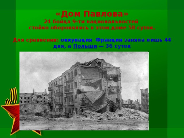 «Дом Павлова»  24 бойца 9-ти национальностей  стойко оборонялись в этом доме 58 суток.    Для сравнения: о ккупация  Франции  заняла лишь 44 дня, а Польши  — 36 суток 