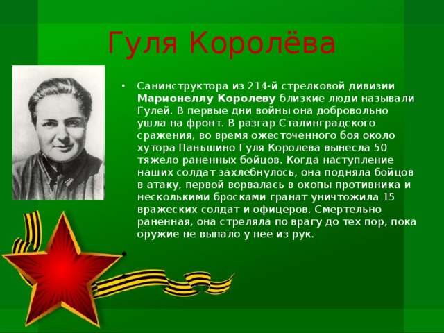 Гуля Королёва Санинструктора из 214-й стрелковой дивизии Марионеллу Королеву близкие люди называли Гулей. В первые дни войны она добровольно ушла на фронт. В разгар Сталинградского сражения, во время ожесточенного боя около хутора Паньшино Гуля Королева вынесла 50 тяжело раненных бойцов. Когда наступление наших сол­дат захлебнулось, она подняла бойцов в атаку, первой ворвалась в окопы противника и несколькими бросками гранат уничтожила 15 вражеских солдат и офицеров. Смертельно раненная, она стреляла по врагу до тех пор, пока оружие не выпало у нее из рук.     