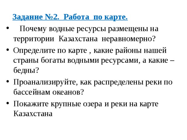  Задание №2. Работа по карте.  Почему водные ресурсы размещены на территории Казахстана  неравномерно? Определите по карте , какие районы нашей страны богаты водными ресурсами, а какие – бедны? Проанализируйте, как распределены реки по бассейнам океанов? Покажите крупные озера и реки на карте Казахстана 