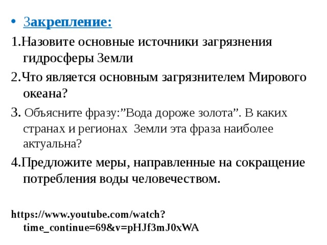 З акрепление: 1.Назовите основные источники загрязнения гидросферы Земли 2.Что является основным загрязнителем Мирового океана? 3. Объясните фразу:”Вода дороже золота”. В каких странах и регионах Земли эта фраза наиболее актуальна? 4.Предложите меры, направленные на сокращение потребления воды человечеством. https://www.youtube.com/watch?time_continue=69&v=pHJf3mJ0xWA 