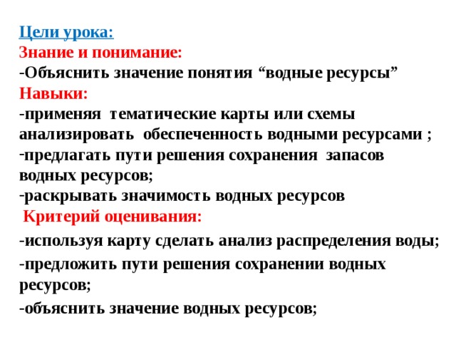 Цели урока: Знание и понимание: -Объяснить значение понятия “водные ресурсы” Навыки: -применяя тематические карты или схемы анализировать обеспеченность водными ресурсами ; предлагать пути решения сохранения запасов водных ресурсов; раскрывать значимость водных ресурсов  Критерий оценивания: -используя карту сделать анализ распределения воды; -предложить пути решения сохранении водных ресурсов; -объяснить значение водных ресурсов; 